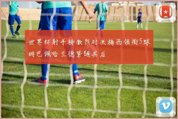 世界杯射手榜激烈对决梅西领衔5球姆巴佩哈兰德紧随其后