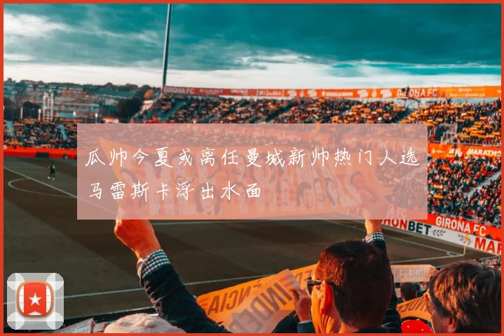瓜帅今夏或离任曼城新帅热门人选马雷斯卡浮出水面