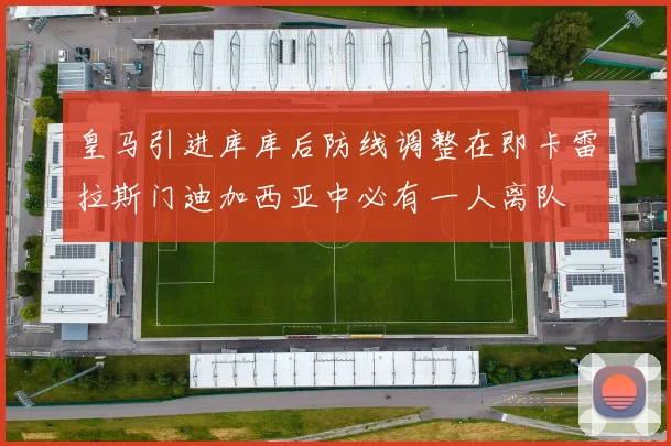 皇马引进库库后防线调整在即卡雷拉斯门迪加西亚中必有一人离队