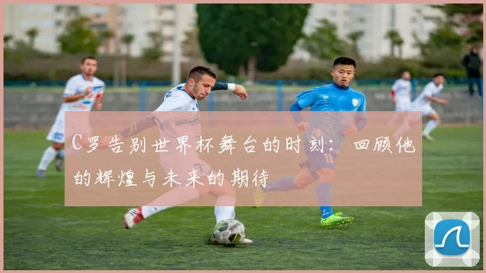 C罗告别世界杯舞台的时刻：回顾他的辉煌与未来的期待