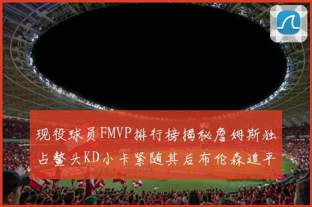 现役球员FMVP排行榜揭秘詹姆斯独占鳌头KD小卡紧随其后布伦森追平库里约基奇等
