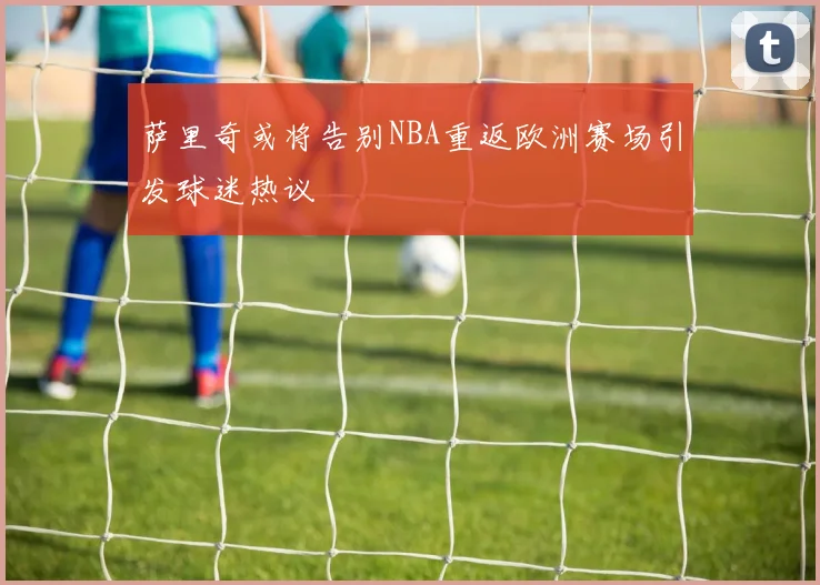 萨里奇或将告别NBA重返欧洲赛场引发球迷热议