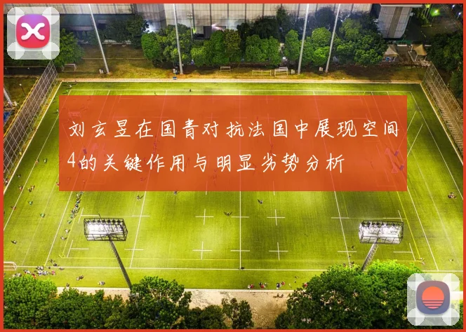 刘玄昱在国青对抗法国中展现空间4的关键作用与明显劣势分析