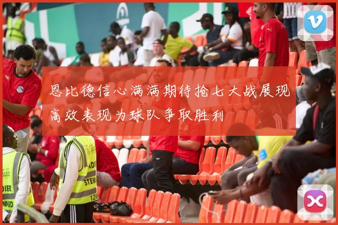 恩比德信心满满期待抢七大战展现高效表现为球队争取胜利