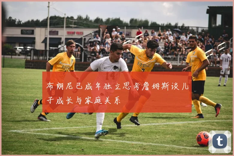 布朗尼已成年独立思考詹姆斯谈儿子成长与家庭关系