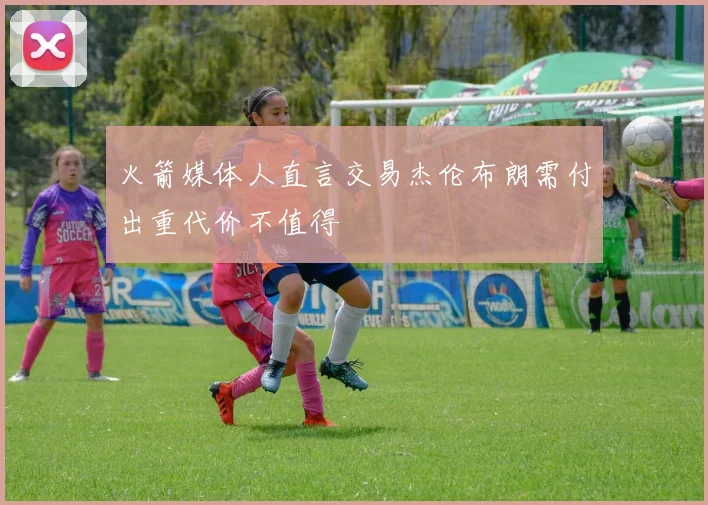 火箭媒体人直言交易杰伦布朗需付出重代价不值得