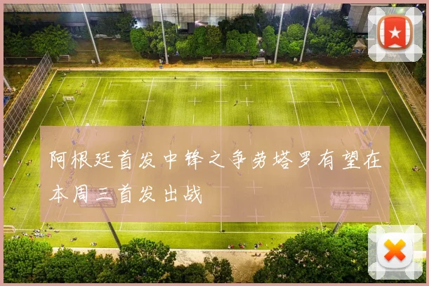 阿根廷首发中锋之争劳塔罗有望在本周三首发出战