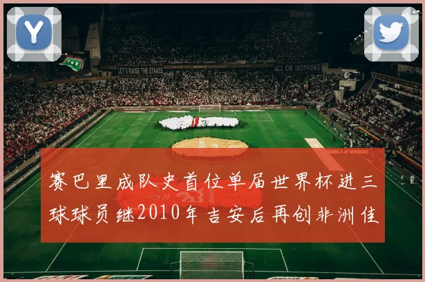 赛巴里成队史首位单届世界杯进三球球员继2010年吉安后再创非洲佳绩
