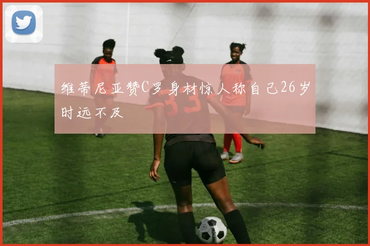 维蒂尼亚赞C罗身材惊人称自己26岁时远不及