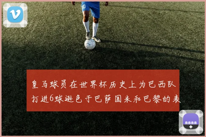 皇马球员在世界杯历史上为巴西队打进6球逊色于巴萨国米和巴黎的表现