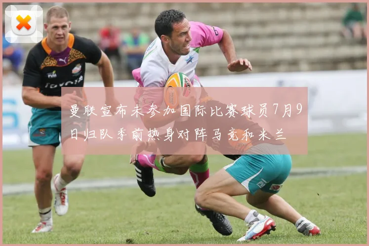 曼联宣布未参加国际比赛球员7月9日归队季前热身对阵马竞和米兰