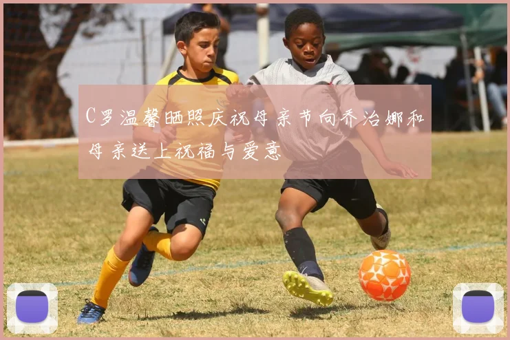 C罗温馨晒照庆祝母亲节向乔治娜和母亲送上祝福与爱意