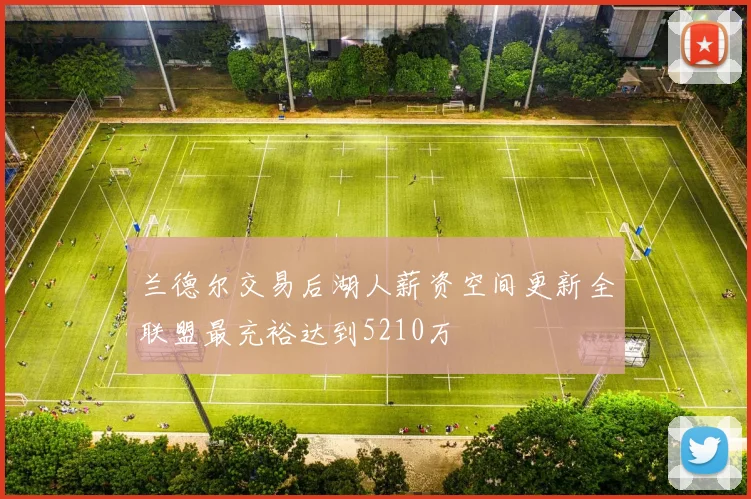 兰德尔交易后湖人薪资空间更新全联盟最充裕达到5210万