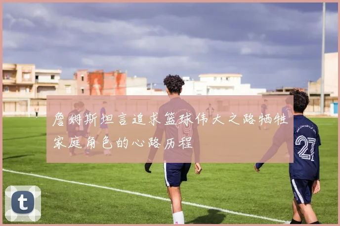 詹姆斯坦言追求篮球伟大之路牺牲家庭角色的心路历程