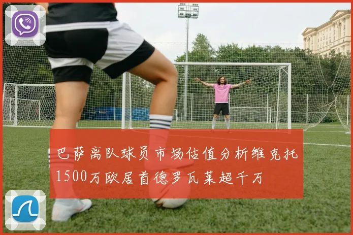 巴萨离队球员市场估值分析维克托1500万欧居首德罗瓦莱超千万