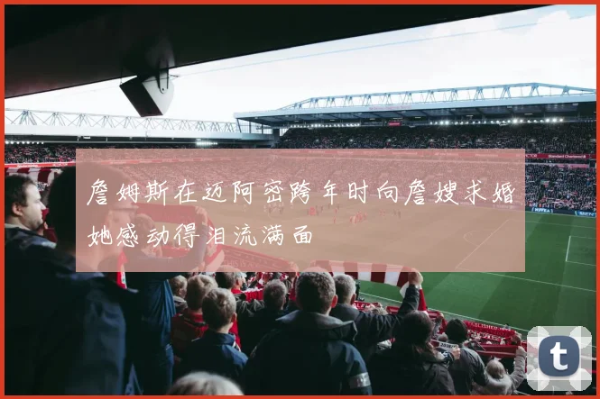 詹姆斯在迈阿密跨年时向詹嫂求婚她感动得泪流满面